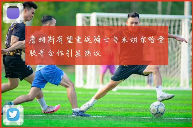 詹姆斯有望重返骑士与米切尔哈登联手合作引发热议