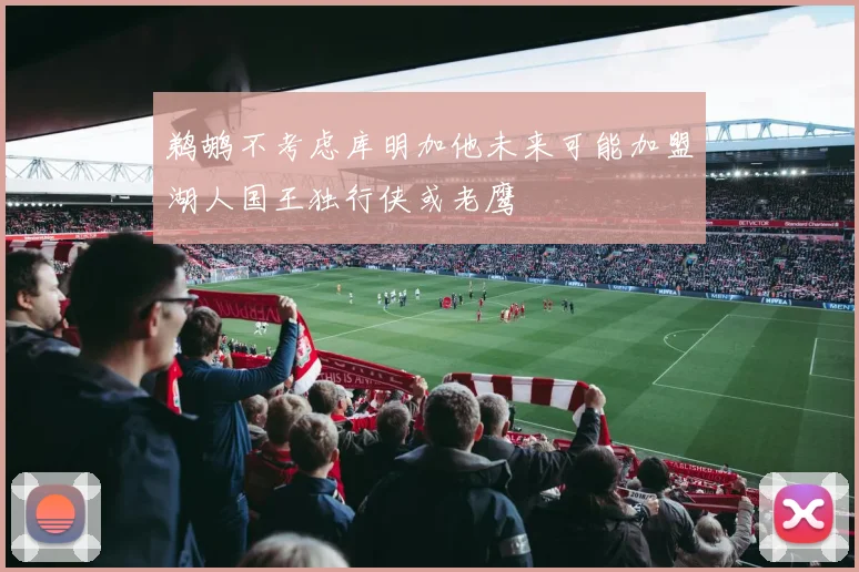 鹈鹕不考虑库明加他未来可能加盟湖人国王独行侠或老鹰