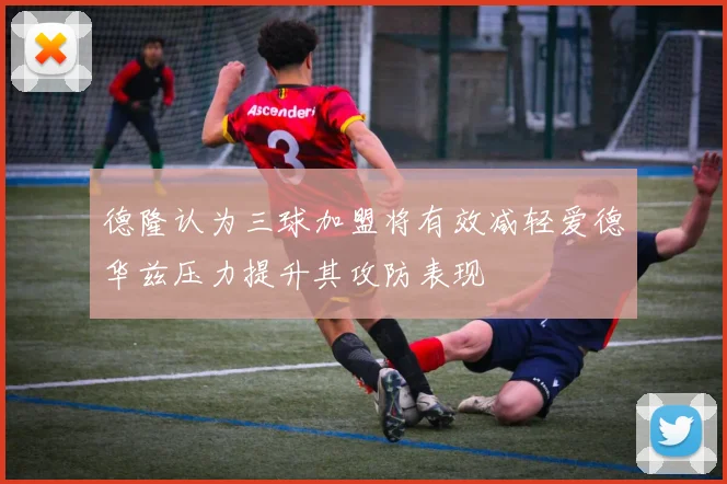 德隆认为三球加盟将有效减轻爱德华兹压力提升其攻防表现