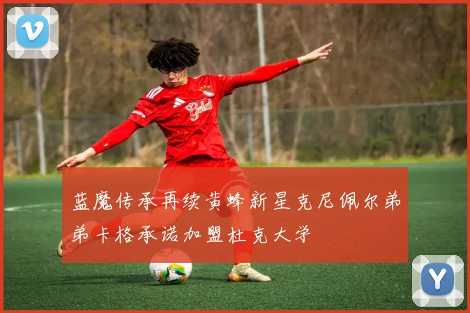 蓝魔传承再续黄蜂新星克尼佩尔弟弟卡格承诺加盟杜克大学