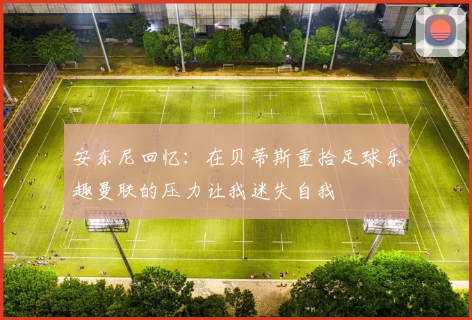 安东尼回忆：在贝蒂斯重拾足球乐趣曼联的压力让我迷失自我