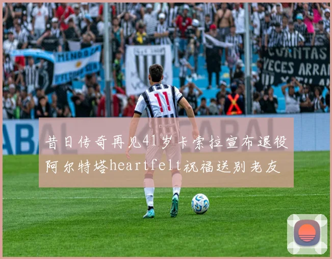昔日传奇再见41岁卡索拉宣布退役阿尔特塔heartfelt祝福送别老友