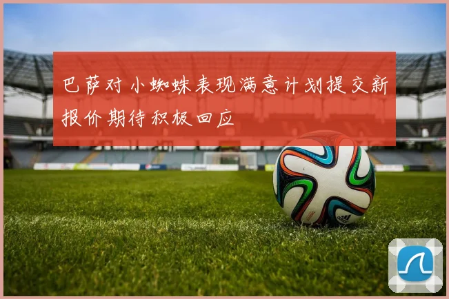 巴萨对小蜘蛛表现满意计划提交新报价期待积极回应