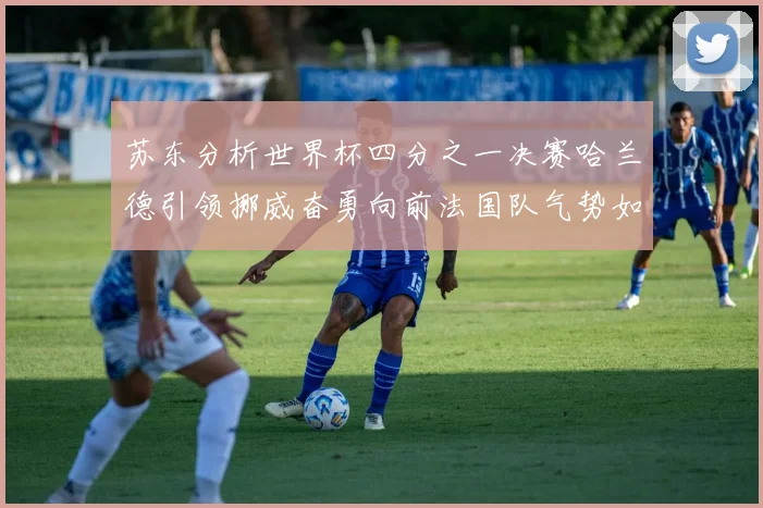 苏东分析世界杯四分之一决赛哈兰德引领挪威奋勇向前法国队气势如虹