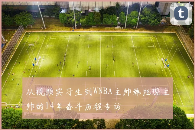 从视频实习生到WNBA主帅韩旭现主帅的14年奋斗历程专访