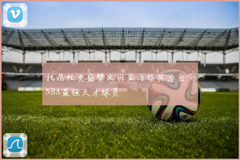 托尼帕克盛赞文班亚马称其为当今NBA最强天才球员