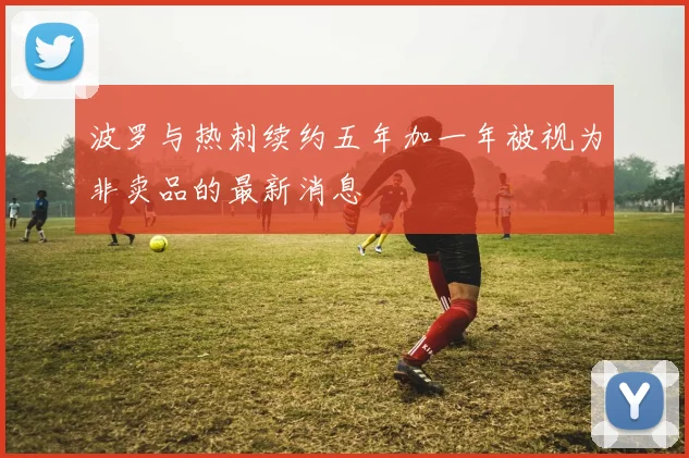 波罗与热刺续约五年加一年被视为非卖品的最新消息