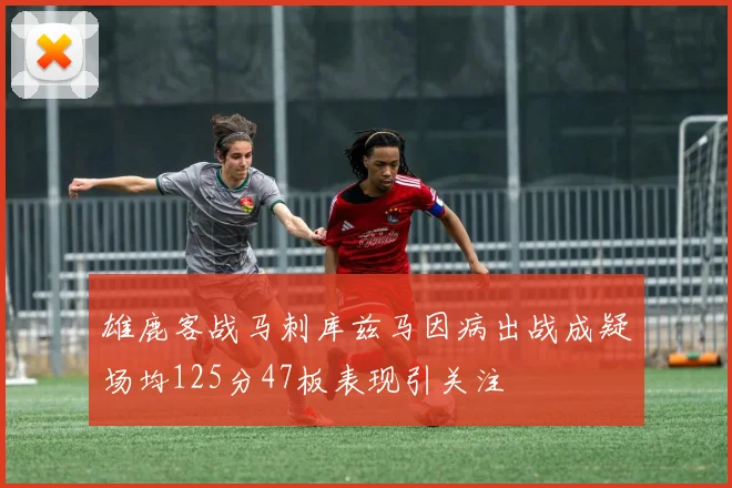 雄鹿客战马刺库兹马因病出战成疑场均125分47板表现引关注