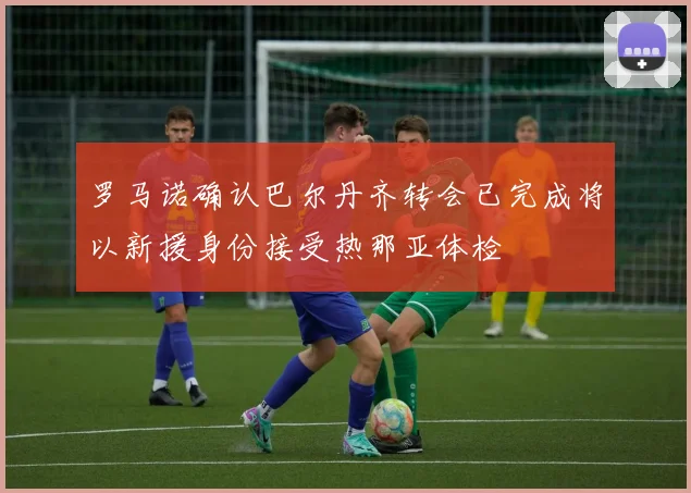 罗马诺确认巴尔丹齐转会已完成将以新援身份接受热那亚体检