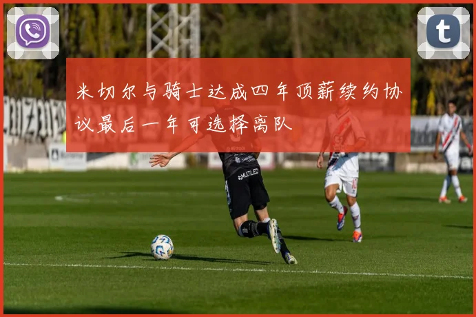 米切尔与骑士达成四年顶薪续约协议最后一年可选择离队