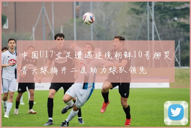 中国U17女足遭遇逆境朝鲜10号柳炅香头球梅开二度助力球队领先
