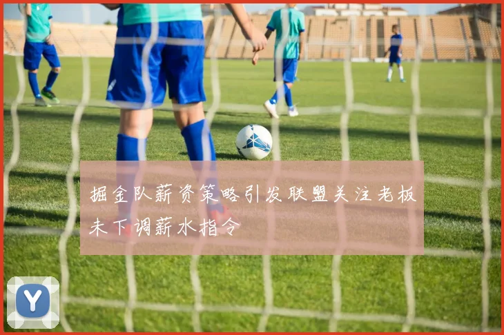 掘金队薪资策略引发联盟关注老板未下调薪水指令