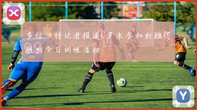 多位沙特记者报道C罗未参加利雅得胜利今日训练活动
