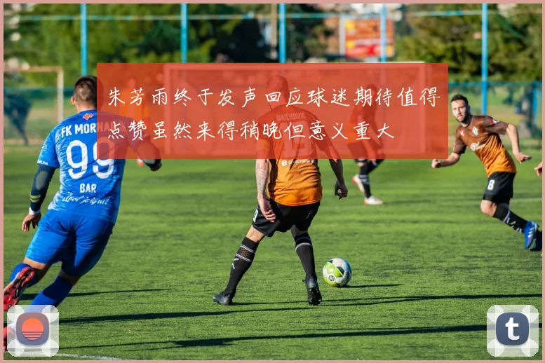 朱芳雨终于发声回应球迷期待值得点赞虽然来得稍晚但意义重大