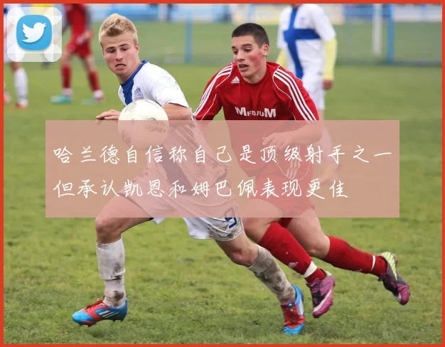 哈兰德自信称自己是顶级射手之一但承认凯恩和姆巴佩表现更佳