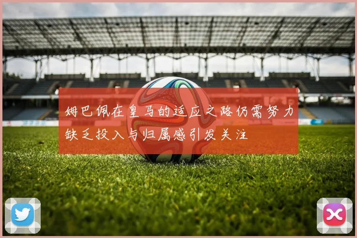 姆巴佩在皇马的适应之路仍需努力缺乏投入与归属感引发关注