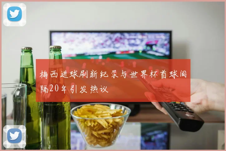 梅西进球刷新纪录与世界杯首球间隔20年引发热议