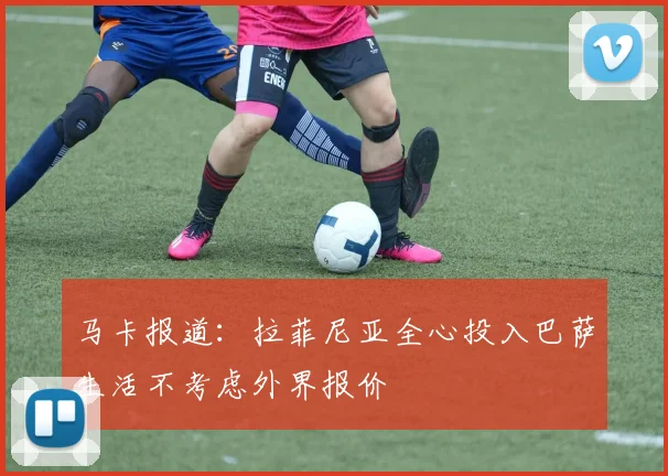 马卡报道：拉菲尼亚全心投入巴萨生活不考虑外界报价