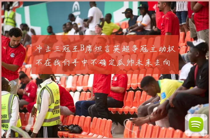 冲击三冠王B席坦言英超争冠主动权不在我们手中不确定瓜帅未来去向