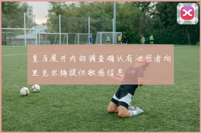 皇马展开内部调查确认有泄密者向里克尔梅提供敏感信息
