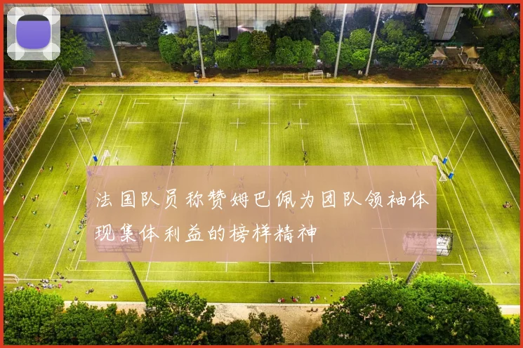 法国队员称赞姆巴佩为团队领袖体现集体利益的榜样精神