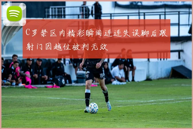 C罗禁区内精彩瞬间连连失误脚后跟射门因越位被判无效