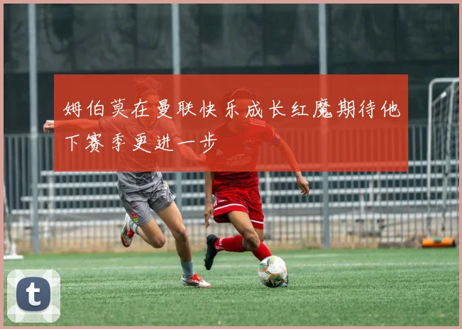 姆伯莫在曼联快乐成长红魔期待他下赛季更进一步