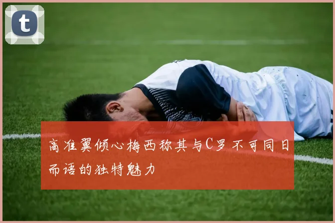 高准翼倾心梅西称其与C罗不可同日而语的独特魅力