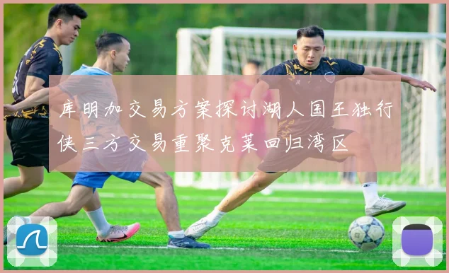库明加交易方案探讨湖人国王独行侠三方交易重聚克莱回归湾区